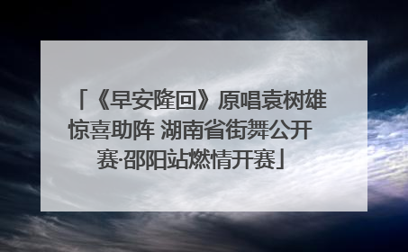 《早安隆回》原唱袁树雄惊喜助阵 湖南省街舞公开赛·邵阳站燃情开赛