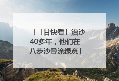 「甘快看」治沙40多年，他们在八步沙叠涂绿意