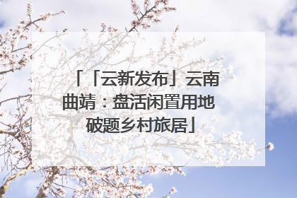 「云新发布」云南曲靖：盘活闲置用地 破题乡村旅居