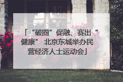 “破圈”促融、赛出“健康” 北京东城举办民营经济人士运动会