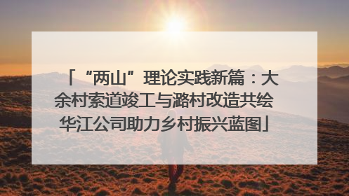 “两山”理论实践新篇：大余村索道竣工与潞村改造共绘华江公司助力乡村振兴蓝图