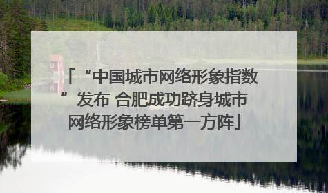 “中国城市网络形象指数”发布 合肥成功跻身城市网络形象榜单第一方阵