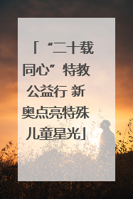 “二十载同心”特教公益行 新奥点亮特殊儿童星光