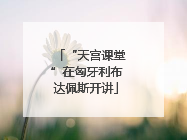 “天宫课堂”在匈牙利布达佩斯开讲