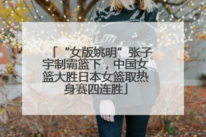 “女版姚明”张子宇制霸篮下，中国女篮大胜日本女篮取热身赛四连胜