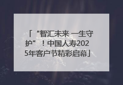 “智汇未来 一生守护”！中国人寿2025年客户节精彩启幕