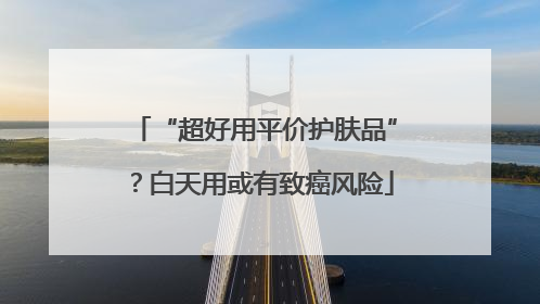 “超好用平价护肤品”？白天用或有致癌风险