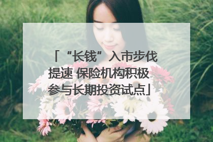 “长钱”入市步伐提速 保险机构积极参与长期投资试点