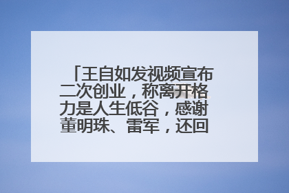 王自如发视频宣布二次创业，称离开格力是人生低谷，感谢董明珠、雷军，还回应了“工资条”：清楚自己要什么……