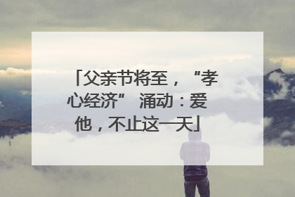 父亲节将至，“孝心经济” 涌动：爱他，不止这一天