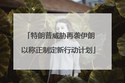 特朗普威胁再袭伊朗 以称正制定新行动计划