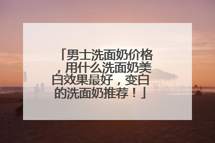 男士洗面奶价格，用什么洗面奶美白效果最好，变白的洗面奶推荐！