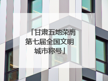 甘肃五地荣膺第七届全国文明城市称号