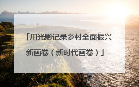 用光影记录乡村全面振兴新画卷（新时代画卷）