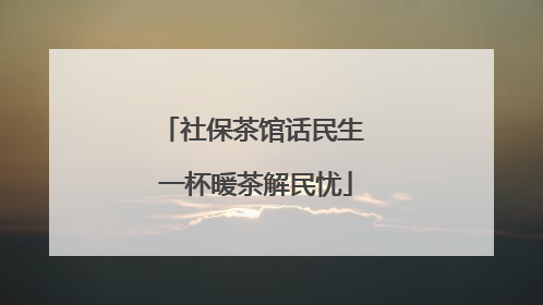 社保茶馆话民生 一杯暖茶解民忧