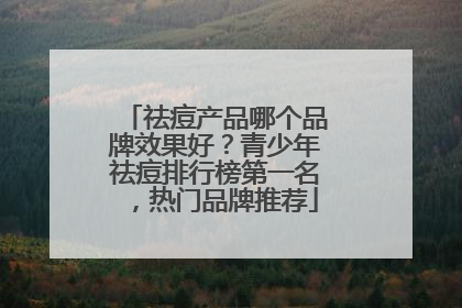 祛痘产品哪个品牌效果好？青少年祛痘排行榜第一名，热门品牌推荐
