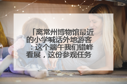 离常州博物馆最近的小学喊话外地游客：这个端午我们错峰看展，这份参观任务单赶快收藏