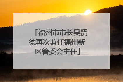 福州市市长吴贤德再次兼任福州新区管委会主任