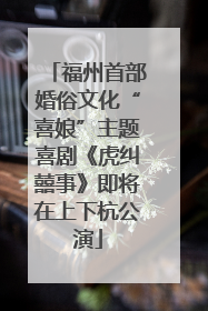 福州首部婚俗文化“喜娘”主题喜剧《虎纠囍事》即将在上下杭公演