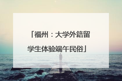 福州：大学外籍留学生体验端午民俗