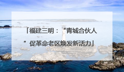 福建三明：“青城合伙人”促革命老区焕发新活力