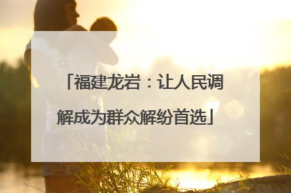 福建龙岩：让人民调解成为群众解纷首选