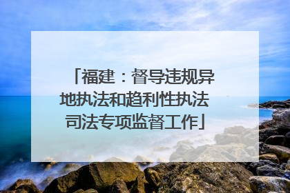 福建：督导违规异地执法和趋利性执法司法专项监督工作