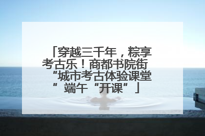 穿越三千年，粽享考古乐！商都书院街“城市考古体验课堂”端午“开课”