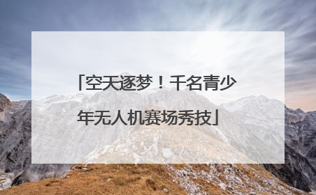 空天逐梦！千名青少年无人机赛场秀技