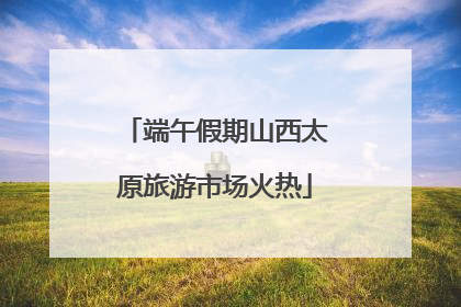 端午假期山西太原旅游市场火热