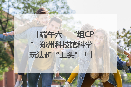端午六一“组CP” 郑州科技馆科学玩法超“上头”！