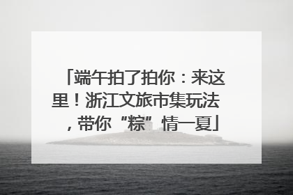 端午拍了拍你：来这里！浙江文旅市集玩法，带你“粽”情一夏