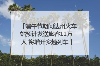端午节期间达州火车站预计发送旅客11万人 将增开多趟列车｜网络中国节·端午