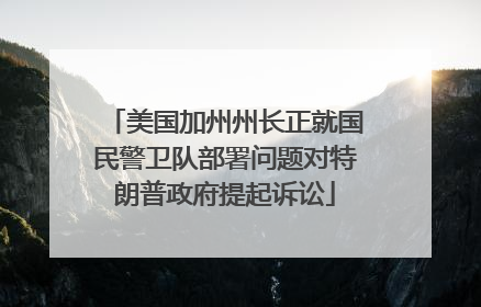 美国加州州长正就国民警卫队部署问题对特朗普政府提起诉讼