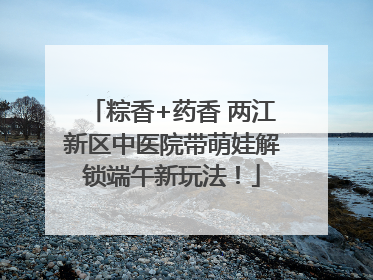 粽香+药香 两江新区中医院带萌娃解锁端午新玩法！