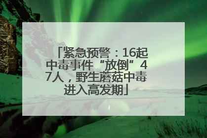 紧急预警：16起中毒事件“放倒”47人，野生蘑菇中毒进入高发期