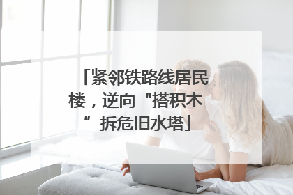 紧邻铁路线居民楼，逆向“搭积木”拆危旧水塔