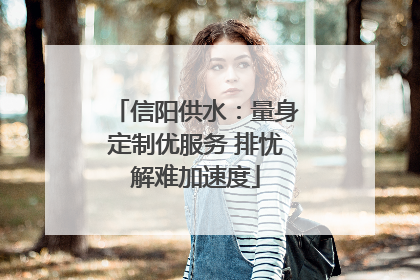 信阳供水：量身定制优服务 排忧解难加速度