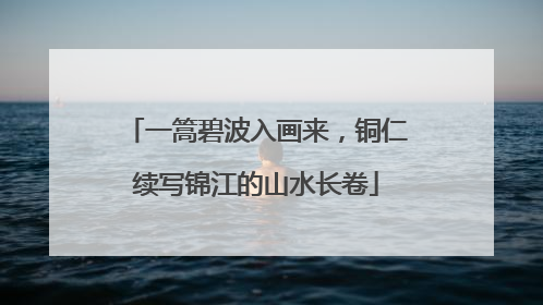 一篙碧波入画来，铜仁续写锦江的山水长卷