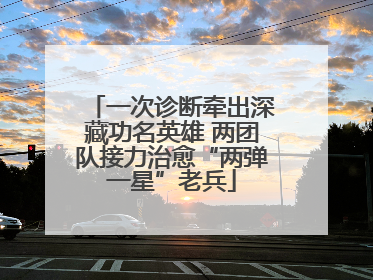 一次诊断牵出深藏功名英雄 两团队接力治愈“两弹一星”老兵