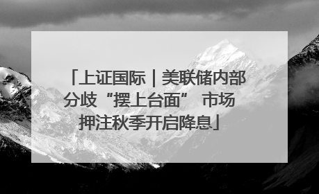 上证国际｜美联储内部分歧“摆上台面” 市场押注秋季开启降息
