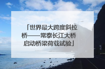 世界最大跨度斜拉桥——常泰长江大桥启动桥梁荷载试验