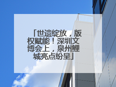 世遗绽放，版权赋能！深圳文博会上，泉州鲤城亮点纷呈