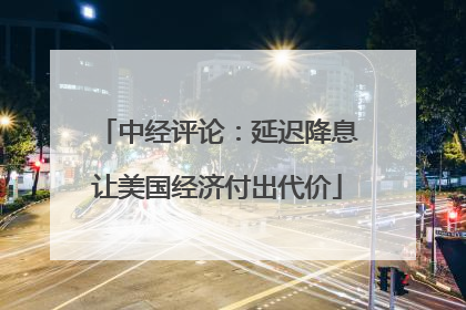 中经评论：延迟降息让美国经济付出代价