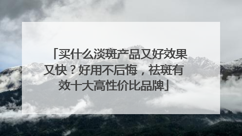 买什么淡斑产品又好效果又快？好用不后悔，祛斑有效十大高性价比品牌