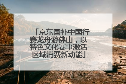 京东国补中国行赛龙舟游佛山，以特色文化赛事激活区域消费新动能