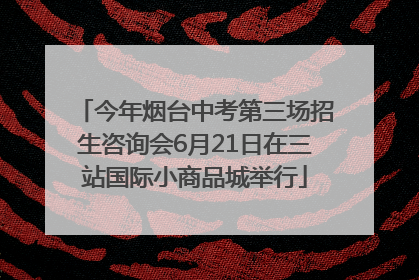 今年烟台中考第三场招生咨询会6月21日在三站国际小商品城举行