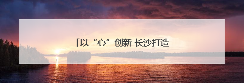 以“心”创新 长沙打造“有风景的心思政课”