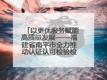 以更优服务赋能高质量发展——福建省南平市全力推动认证认可检验检测工作