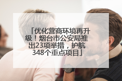 优化营商环境再升级！烟台市公安局推出23项举措，护航348个重点项目
